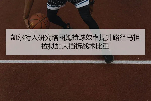 凯尔特人研究塔图姆持球效率提升路径马祖拉拟加大挡拆战术比重