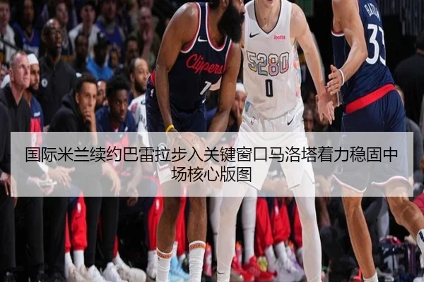 国际米兰续约巴雷拉步入关键窗口马洛塔着力稳固中场核心版图